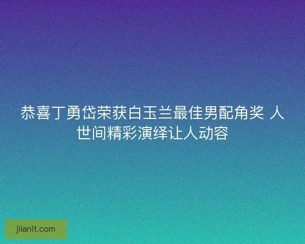 恭喜丁勇岱荣获白玉兰最佳男配角奖 人世间精彩演绎让人动容