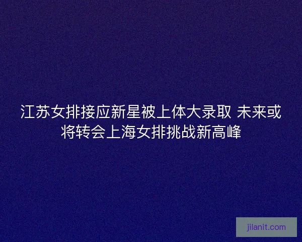 江苏女排接应新星被上体大录取 未来或将转会上海女排挑战新高峰
