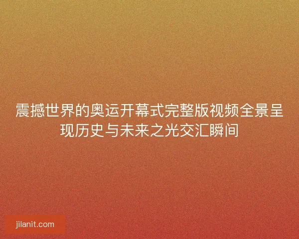 震撼世界的奥运开幕式完整版视频全景呈现历史与未来之光交汇瞬间
