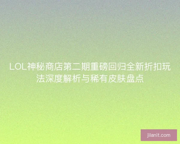 LOL神秘商店第二期重磅回归全新折扣玩法深度解析与稀有皮肤盘点