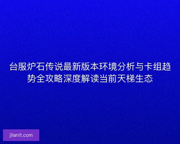 台服炉石传说最新版本环境分析与卡组趋势全攻略深度解读当前天梯生态