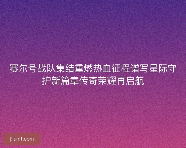 赛尔号战队集结重燃热血征程谱写星际守护新篇章传奇荣耀再启航