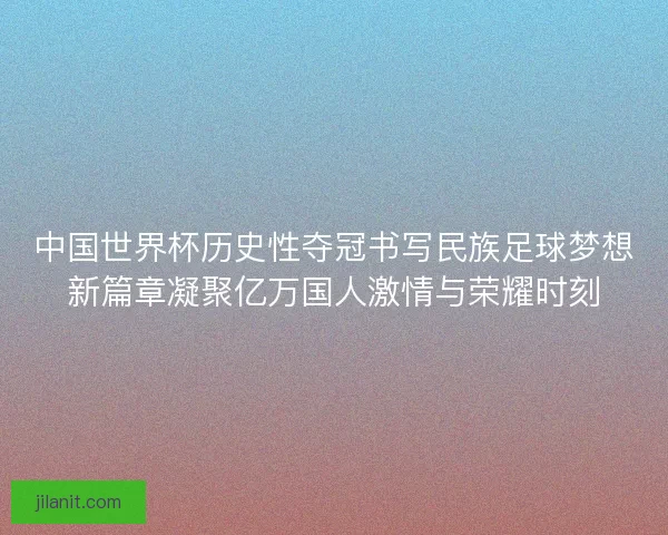 中国世界杯历史性夺冠书写民族足球梦想新篇章凝聚亿万国人激情与荣耀时刻