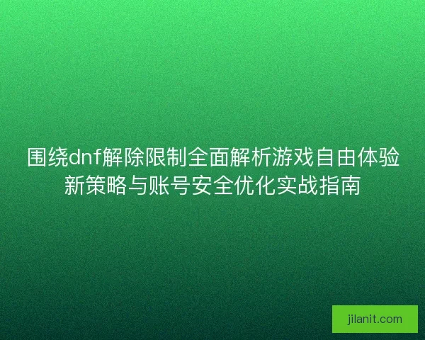 围绕dnf解除限制全面解析游戏自由体验新策略与账号安全优化实战指南