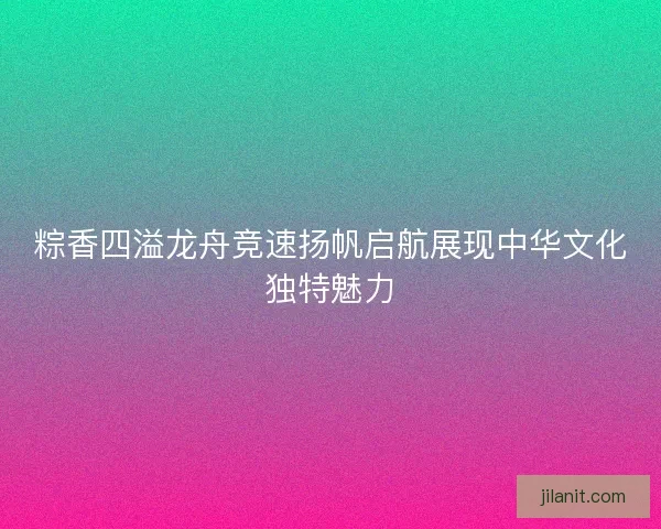 粽香四溢龙舟竞速扬帆启航展现中华文化独特魅力