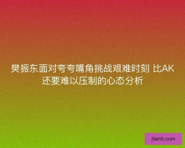 樊振东面对夸夸嘴角挑战艰难时刻 比AK还要难以压制的心态分析
