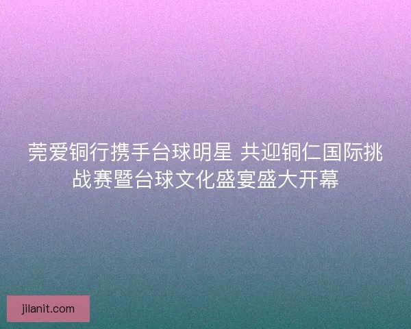 莞爱铜行携手台球明星 共迎铜仁国际挑战赛暨台球文化盛宴盛大开幕