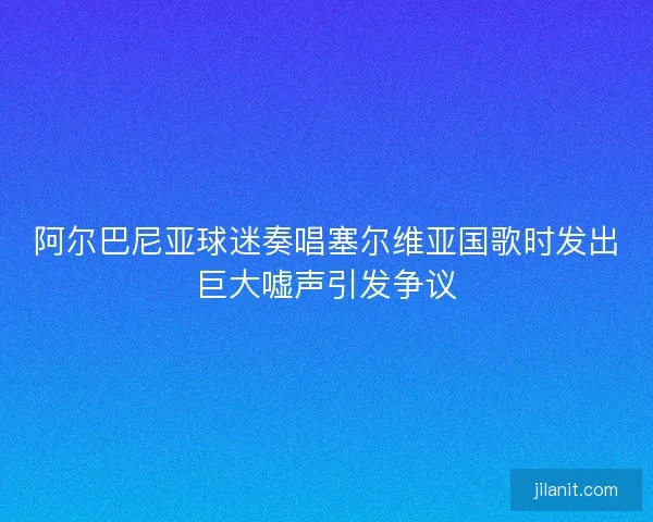 阿尔巴尼亚球迷奏唱塞尔维亚国歌时发出巨大嘘声引发争议