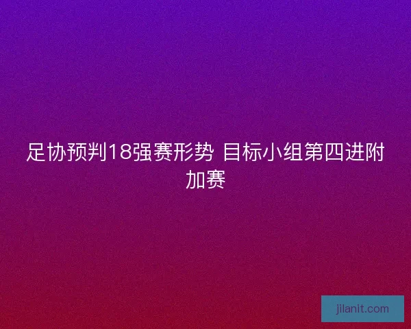 足协预判18强赛形势 目标小组第四进附加赛