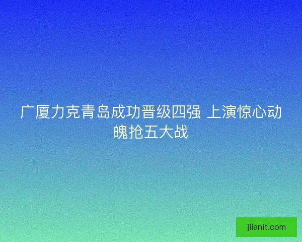 广厦力克青岛成功晋级四强 上演惊心动魄抢五大战