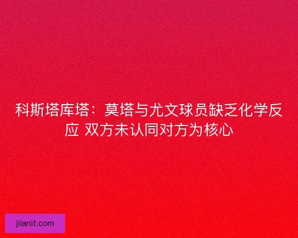 科斯塔库塔：莫塔与尤文球员缺乏化学反应 双方未认同对方为核心