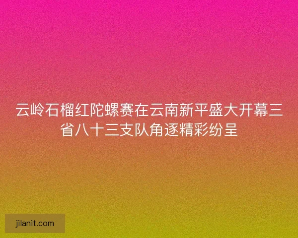云岭石榴红陀螺赛在云南新平盛大开幕三省八十三支队角逐精彩纷呈