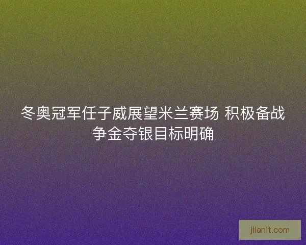 冬奥冠军任子威展望米兰赛场 积极备战争金夺银目标明确