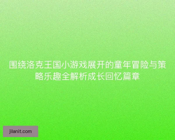 围绕洛克王国小游戏展开的童年冒险与策略乐趣全解析成长回忆篇章