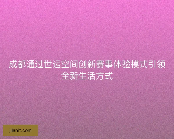 成都通过世运空间创新赛事体验模式引领全新生活方式