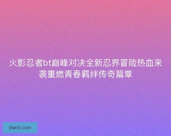 火影忍者bt巅峰对决全新忍界冒险热血来袭重燃青春羁绊传奇篇章