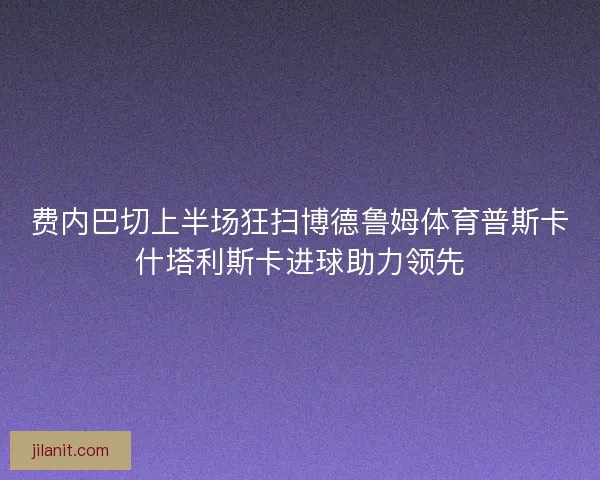 费内巴切上半场狂扫博德鲁姆体育普斯卡什塔利斯卡进球助力领先