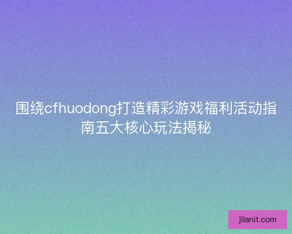围绕cfhuodong打造精彩游戏福利活动指南五大核心玩法揭秘