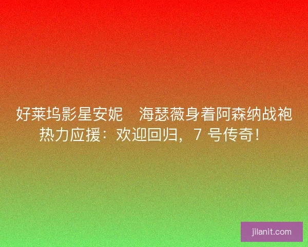好莱坞影星安妮・海瑟薇身着阿森纳战袍热力应援：欢迎回归，7 号传奇！