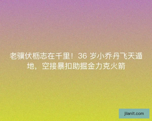 老骥伏枥志在千里！36 岁小乔丹飞天遁地，空接暴扣助掘金力克火箭