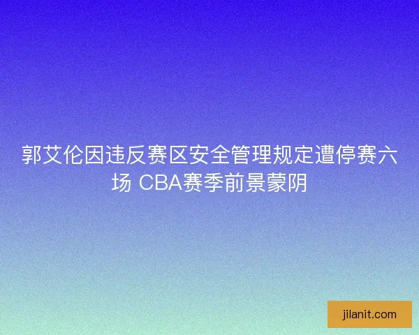 郭艾伦因违反赛区安全管理规定遭停赛六场 CBA赛季前景蒙阴